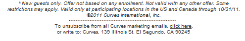 * New guests only. Offer not based on any enrollment. Not valid with any other offer. Some restrictions may apply. Valid only at participating locations in the US and Canada through 10/31/11. ©2011 Curves International, Inc. To unsubscribe from all Curves marketing emails, click here. or write to: Curves, 139 Illinois St, El Segundo, CA 90245
